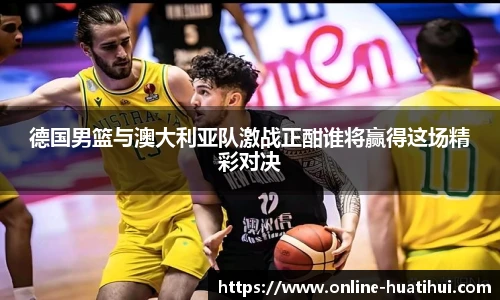 德国男篮与澳大利亚队激战正酣谁将赢得这场精彩对决