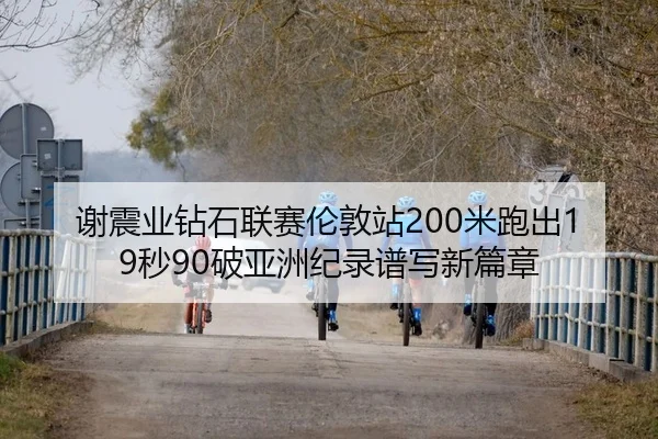 谢震业钻石联赛伦敦站200米跑出19秒90破亚洲纪录谱写新篇章